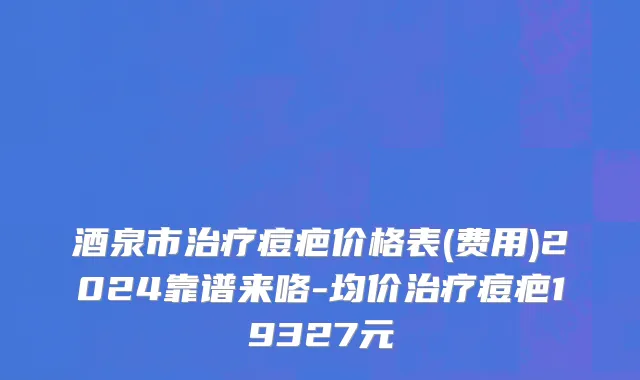 酒泉市治疗痘疤价格表(费用)2024靠谱来咯-均价治疗痘疤19327元