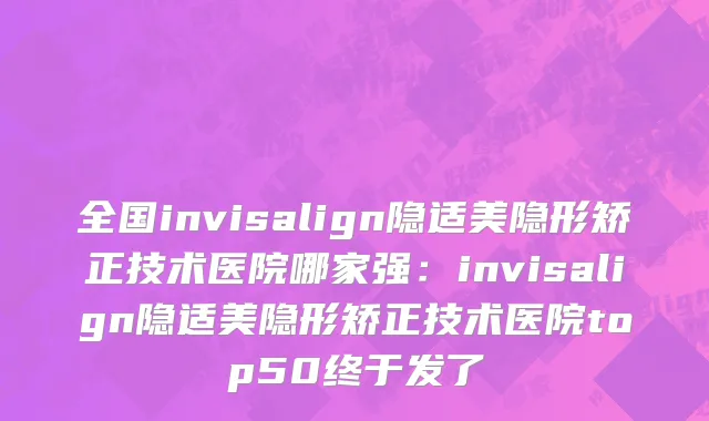 全国invisalign隐适美隐形矫正技术医院哪家强：invisalign隐适美隐形矫正技术医院top50终于发了