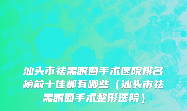 汕头市祛黑眼圈手术医院排名榜前十佳都有哪些（汕头市祛黑眼圈手术整形医院）