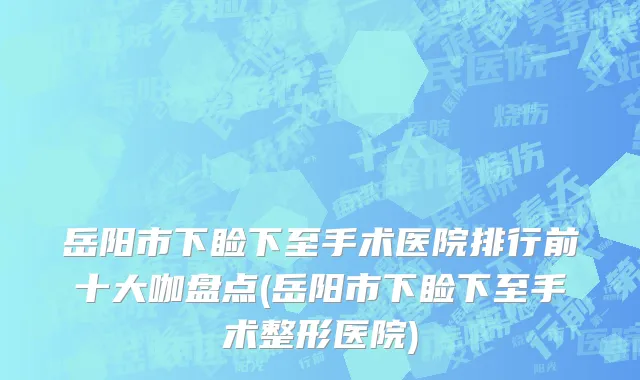 岳阳市下睑下至手术医院排行前十大咖盘点(岳阳市下睑下至手术整形医院)