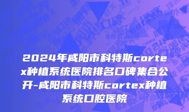 2024年咸阳市科特斯cortex种植系统医院排名口碑集合公开-咸阳市科特斯cortex种植系统口腔医院