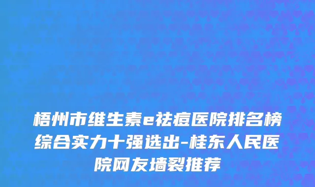 梧州市维生素e祛痘医院排名榜综合实力十强选出-桂东人民医院网友墙裂推荐