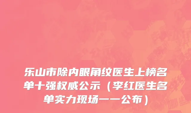 乐山市除内眼角纹医生上榜名单十强权威公示（李红医生名单实力现场一一公布）