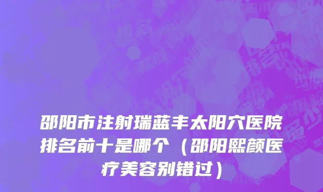 邵阳市注射瑞蓝丰太阳穴医院排名前十是哪个（邵阳熙颜医疗美容别错过）