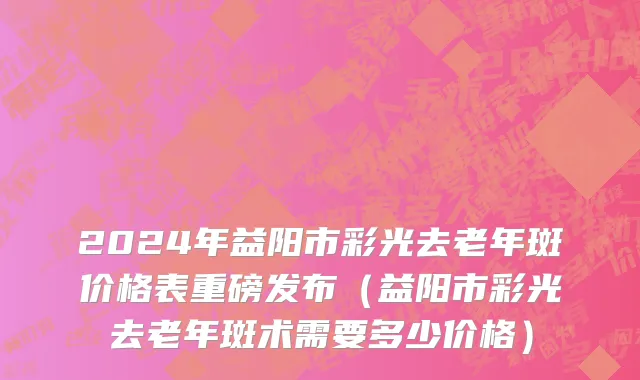 2024年益阳市彩光去老年斑价格表重磅发布（益阳市彩光去老年斑术需要多少价格）
