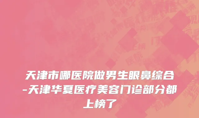天津市哪医院做男生眼鼻综合-天津华夏医疗美容门诊部分都上榜了