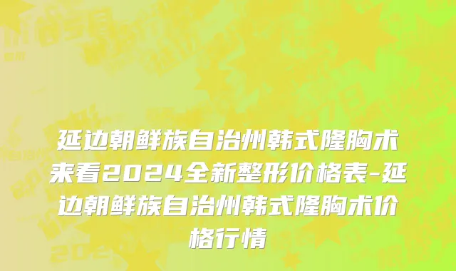 延边朝鲜族自治州韩式隆胸术来看2024全新整形价格表-延边朝鲜族自治州韩式隆胸术价格行情