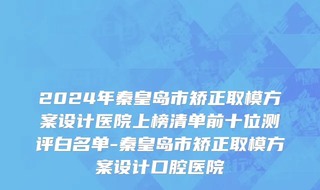 2024年秦皇岛市矫正取模方案设计医院上榜清单前十位测评白名单-秦皇岛市矫正取模方案设计口腔医院