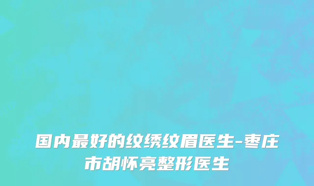 国内最好的纹绣纹眉医生-枣庄市胡怀亮整形医生