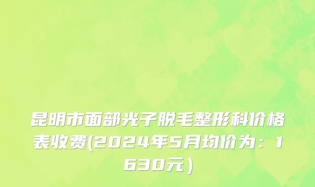 昆明市面部光子脱毛整形科价格表收费(2024年5月均价为：1630元）