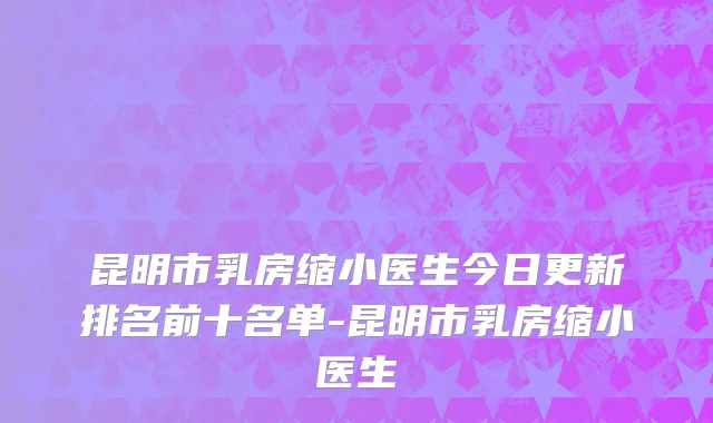 昆明市乳房缩小医生今日更新排名前十名单-昆明市乳房缩小医生