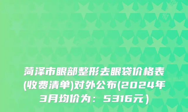 菏泽市眼部整形去眼袋价格表(收费清单)对外公布(2024年3月均价为：5316元）