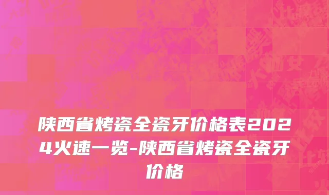 陕西省烤瓷全瓷牙价格表2024火速一览-陕西省烤瓷全瓷牙价格
