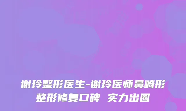 谢玲整形医生-谢玲医师鼻畸形整形修复口碑 实力出圈
