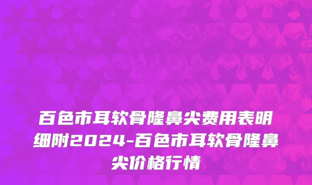 百色市耳软骨隆鼻尖费用表明细附2024-百色市耳软骨隆鼻尖价格行情