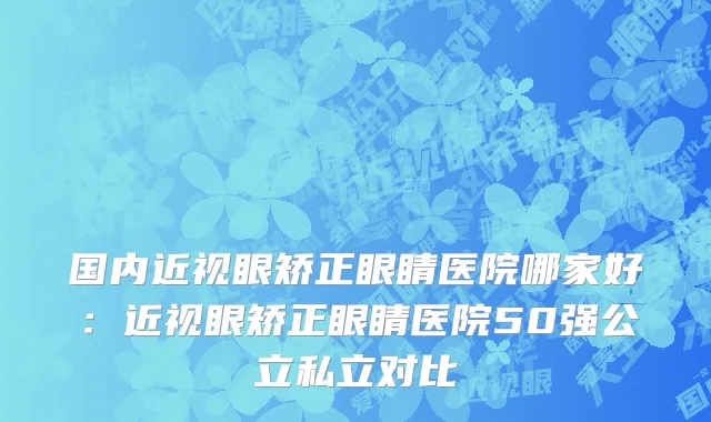 国内近视眼矫正眼睛医院哪家好：近视眼矫正眼睛医院50强公立私立对比