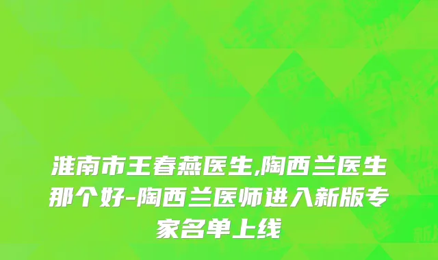 淮南市王春燕医生,陶西兰医生那个好-陶西兰医师进入新版专家名单上线