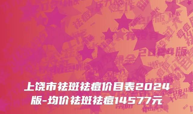 上饶市祛斑祛痘价目表2024版-均价祛斑祛痘14577元