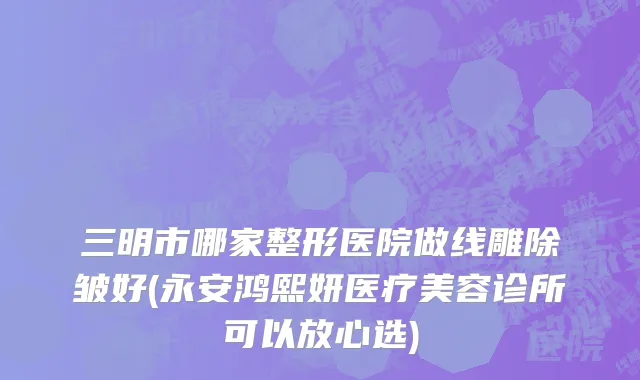 三明市哪家整形医院做线雕除皱好(永安鸿熙妍医疗美容诊所可以放心选)