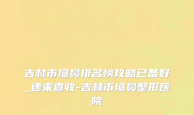 吉林市缩鼻排名榜攻略已备好_速来查收-吉林市缩鼻整形医院