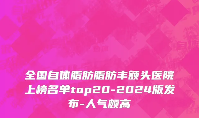 全国自体脂肪脂肪丰额头医院上榜名单top20-2024版发布-人气颇高