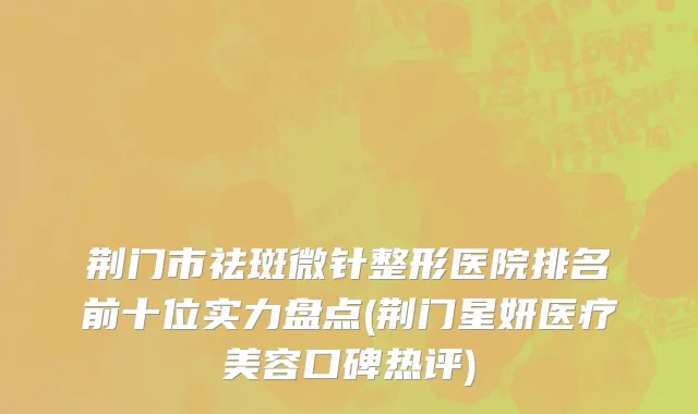 荆门市祛斑微针整形医院排名前十位实力盘点(荆门星妍医疗美容口碑热评)