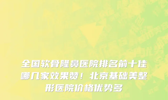 全国软骨隆鼻医院排名前十佳哪几家效果赞!北京基础美整形医院价格优势多