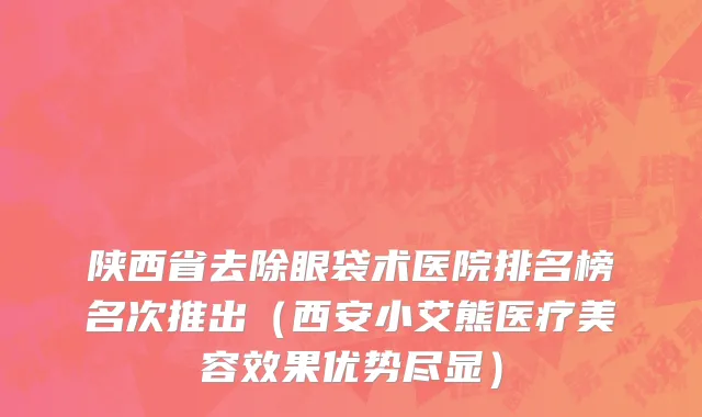 陕西省去除眼袋术医院排名榜名次推出（西安小艾熊医疗美容效果优势尽显）