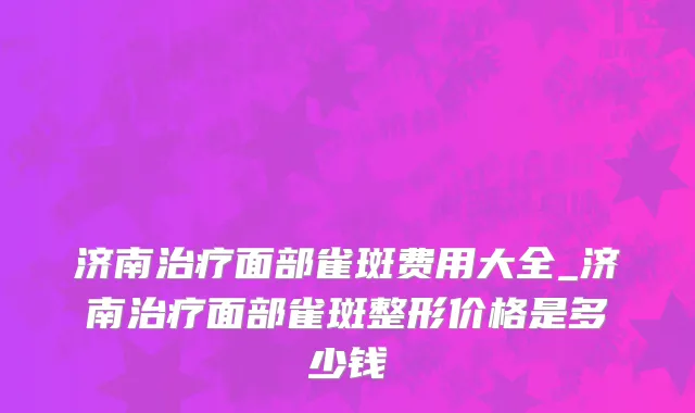 济南治疗面部雀斑费用大全_济南治疗面部雀斑整形价格是多少钱