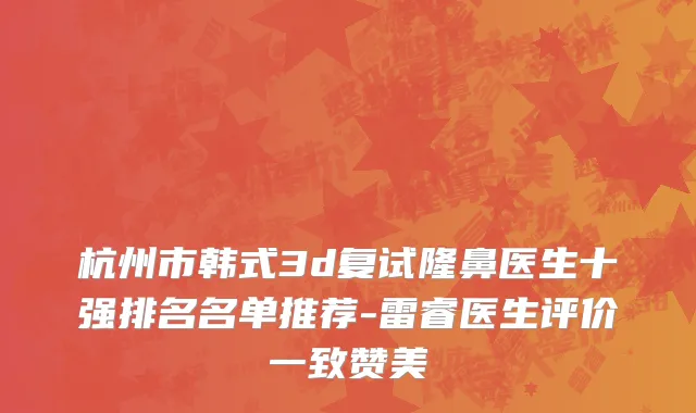 杭州市韩式3d复试隆鼻医生十强排名名单推荐-雷睿医生评价一致赞美