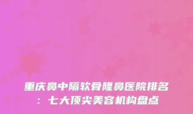 重庆鼻中隔软骨隆鼻医院排名：七大顶尖美容机构盘点