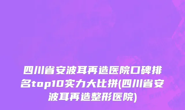 四川省安波耳再造医院口碑排名top10实力大比拼(四川省安波耳再造整形医院)