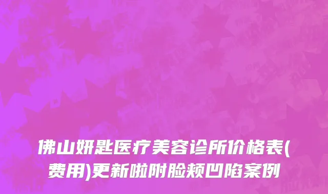 佛山妍匙医疗美容诊所价格表(费用)更新啦附脸颊凹陷案例