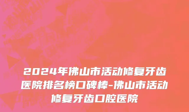 2024年佛山市活动修复牙齿医院排名榜口碑棒-佛山市活动修复牙齿口腔医院