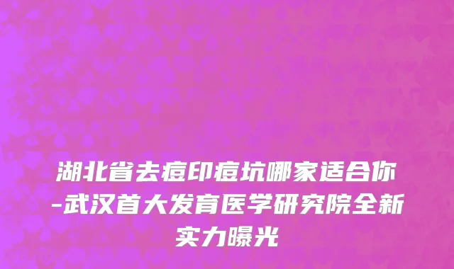 湖北省去痘印痘坑哪家适合你-武汉首大发育医学研究院全新实力曝光