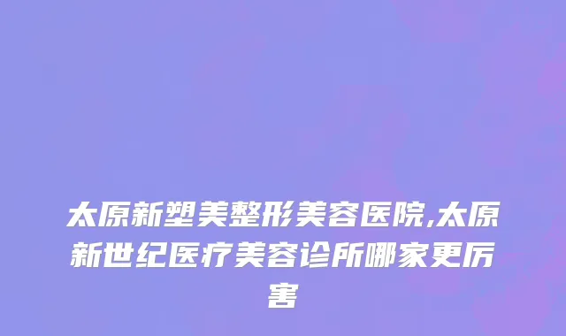 太原新塑美整形美容医院,太原新世纪医疗美容诊所哪家更厉害