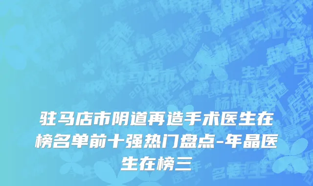 驻马店市阴道再造手术医生在榜名单前十强热门盘点-年晶医生在榜三