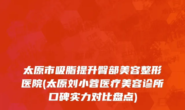 太原市吸脂提升臀部美容整形医院(太原刘小蓉医疗美容诊所口碑实力对比盘点)