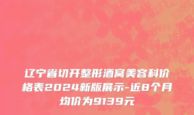辽宁省切开整形酒窝美容科价格表2024新版展示-近8个月均价为9139元
