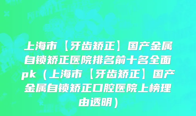 上海市【牙齿矫正】国产金属自锁矫正医院排名前十名全面pk（上海市【牙齿矫正】国产金属自锁矫正口腔医院上榜理由透明）