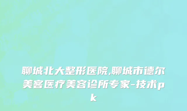 聊城北大整形医院,聊城市德尔美客医疗美容诊所专家-技术pk