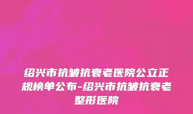 绍兴市抗皱抗衰老医院公立正规榜单公布-绍兴市抗皱抗衰老整形医院
