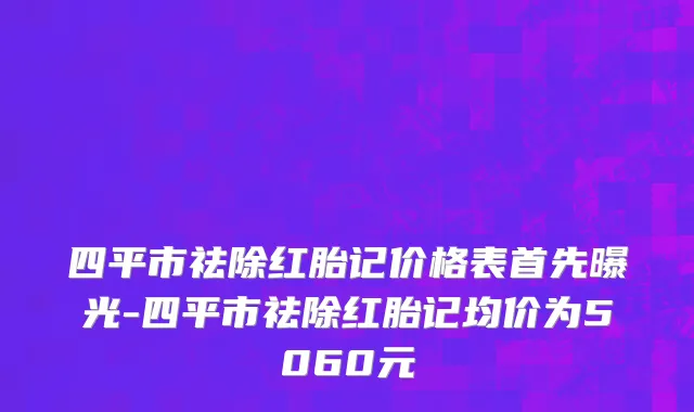 四平市祛除红胎记价格表首先曝光-四平市祛除红胎记均价为5060元