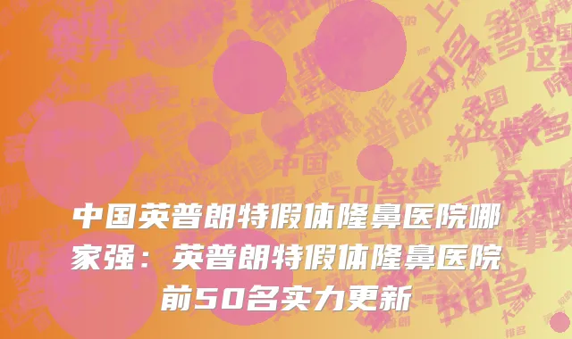 中国英普朗特假体隆鼻医院哪家强：英普朗特假体隆鼻医院前50名实力更新