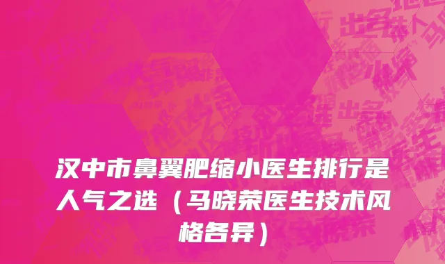 汉中市鼻翼肥缩小医生排行是人气之选（马晓荣医生技术风格各异）