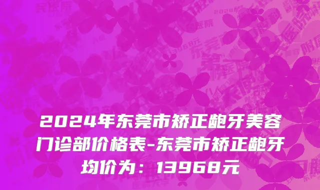 2024年东莞市矫正龅牙美容门诊部价格表-东莞市矫正龅牙均价为：13968元