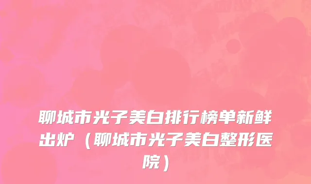 聊城市光子美白排行榜单新鲜出炉（聊城市光子美白整形医院）
