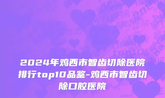 2024年鸡西市智齿切除医院排行top10品鉴-鸡西市智齿切除口腔医院