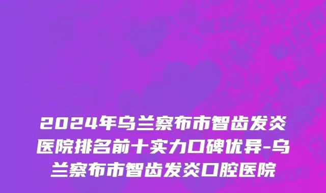 2024年乌兰察布市智齿发炎医院排名前十实力口碑优异-乌兰察布市智齿发炎口腔医院