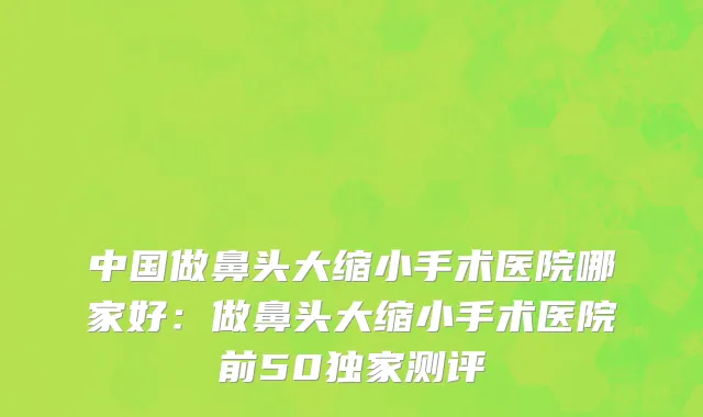 中国做鼻头大缩小手术医院哪家好：做鼻头大缩小手术医院前50独家测评